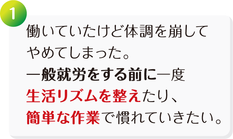 働いていたけど体調を崩してやめてしまった。一般就労をする前に一度生活リズムを整えたり、簡単な作業で慣れていきたい。