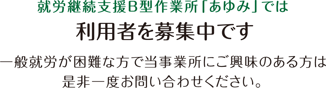 就労継続支援B型作業所「あゆみ」では利用者を募集中です。一般就労が困難な方で当事業所にご興味のある方は是非一度お問い合わせください。