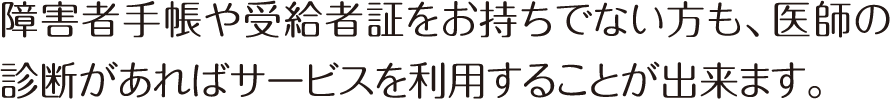 障害者手帳や受給者証をお持ちでない方も、医師の診断があればサービスを利用することが出来ます。